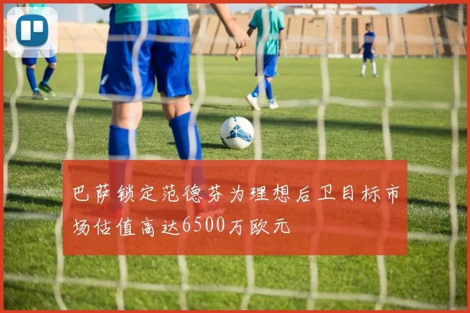 巴萨锁定范德芬为理想后卫目标市场估值高达6500万欧元