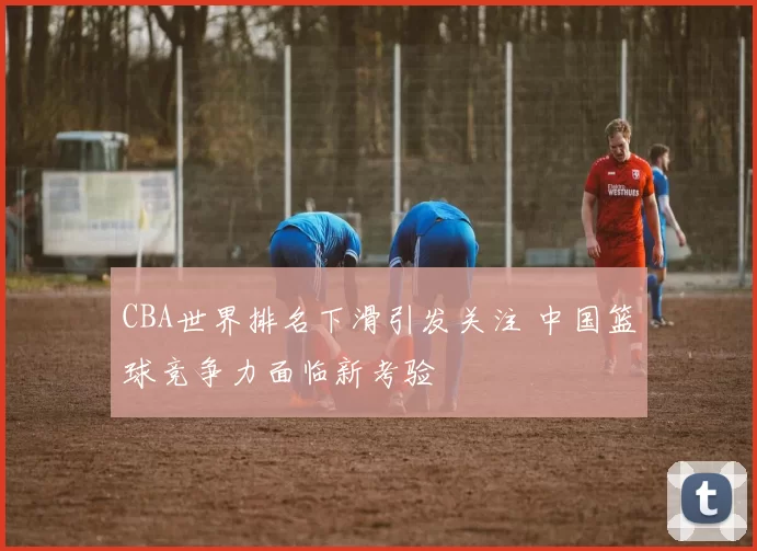 CBA世界排名下滑引发关注 中国篮球竞争力面临新考验