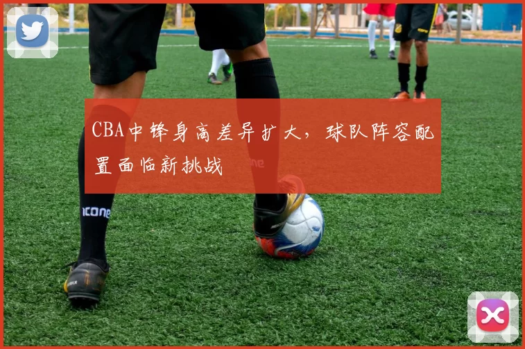 CBA中锋身高差异扩大,球队阵容配置面临新挑战