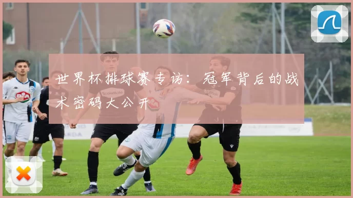 世界杯排球赛专访：冠军背后的战术密码大公开