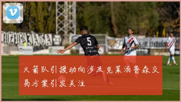 火箭队引援动向涉及克莱汤普森交易方案引发关注