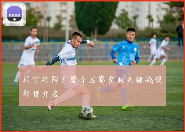 辽宁对阵广厦季后赛首轮关键战役即将开启