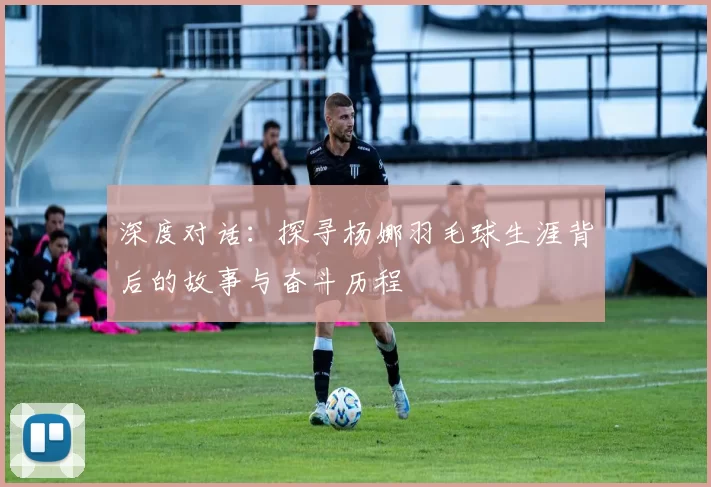 深度对话:探寻杨娜羽毛球生涯背后的故事与奋斗历程