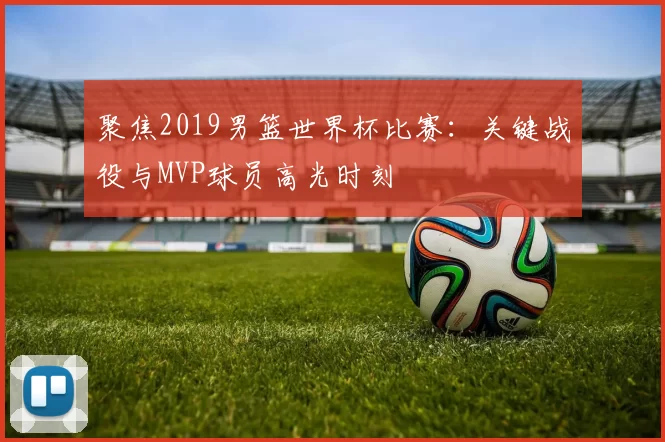 聚焦2019男篮世界杯比赛:关键战役与MVP球员高光时刻