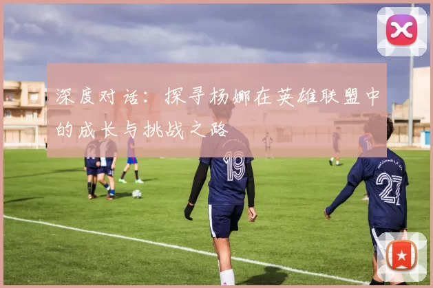 深度对话:探寻杨娜在英雄联盟中的成长与挑战之路