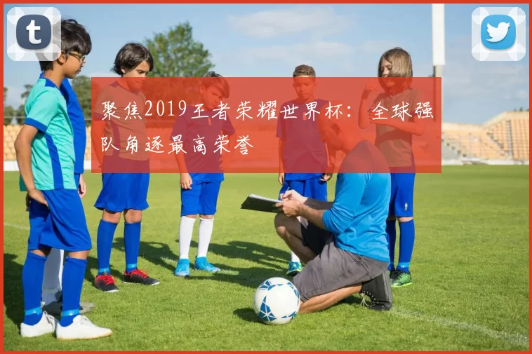 聚焦2019王者荣耀世界杯：全球强队角逐最高荣誉
