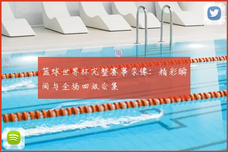篮球世界杯完整赛事录像:精彩瞬间与全场回放合集