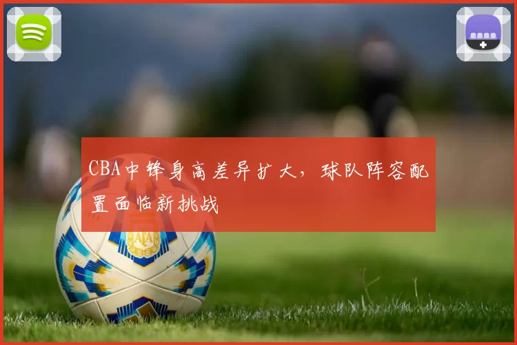 CBA中锋身高差异扩大,球队阵容配置面临新挑战