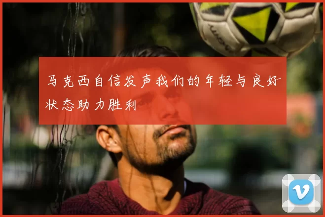 马克西自信发声我们的年轻与良好状态助力胜利
