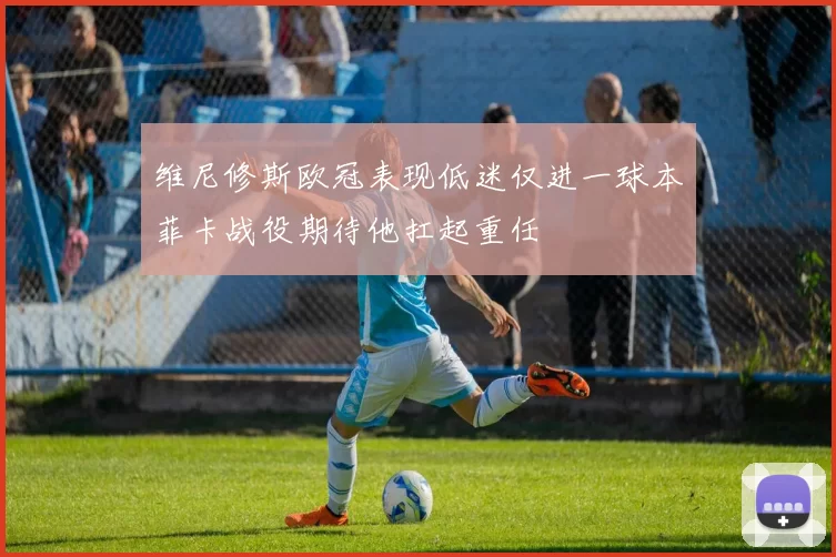 维尼修斯欧冠表现低迷仅进一球本菲卡战役期待他扛起重任
