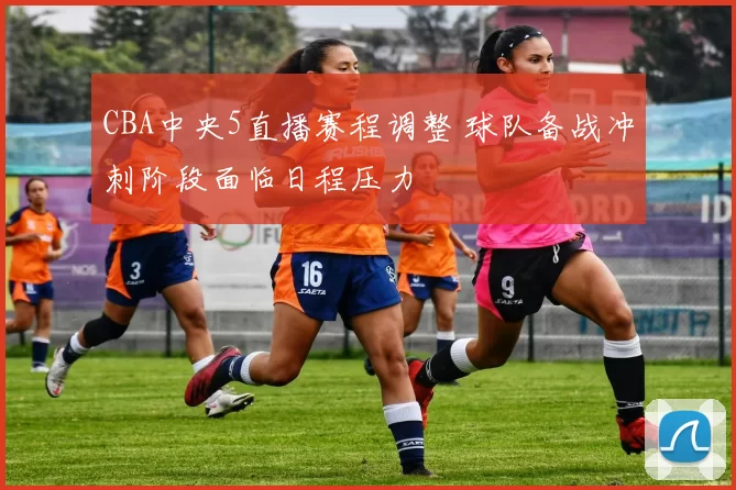 CBA中央5直播赛程调整 球队备战冲刺阶段面临日程压力