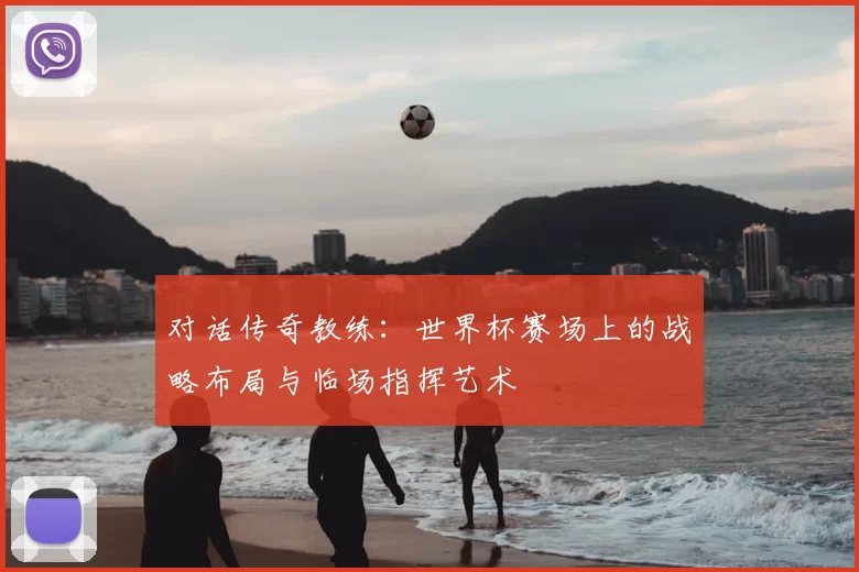 对话传奇教练：世界杯赛场上的战略布局与临场指挥艺术