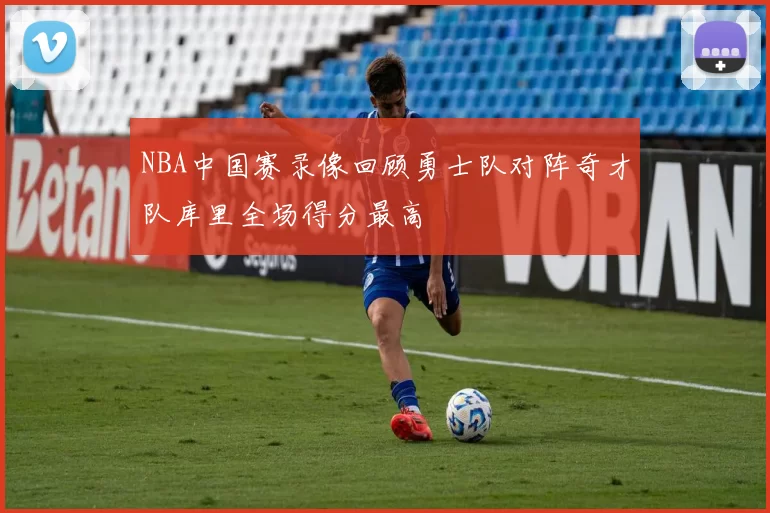 NBA中国赛录像回顾勇士队对阵奇才队库里全场得分最高
