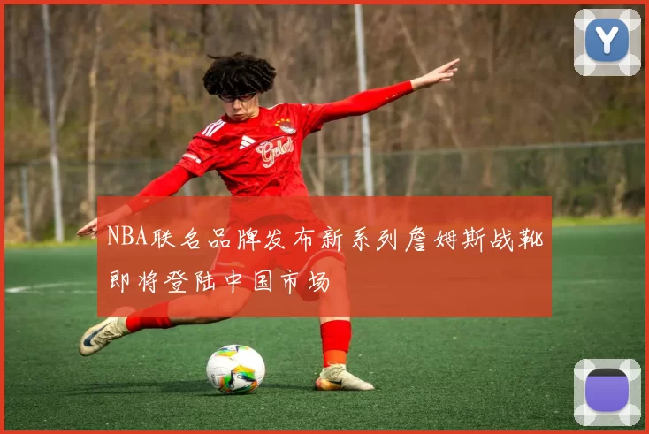 NBA联名品牌发布新系列詹姆斯战靴即将登陆中国市场