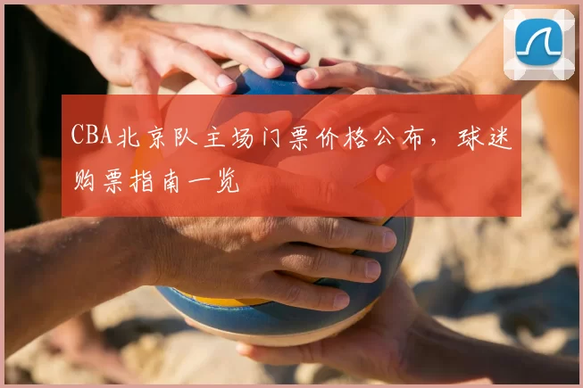 CBA北京队主场门票价格公布，球迷购票指南一览