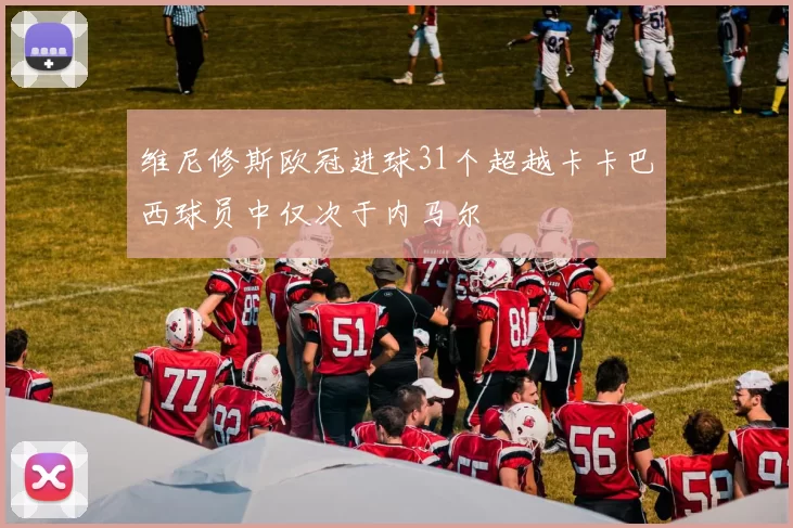 维尼修斯欧冠进球31个超越卡卡巴西球员中仅次于内马尔
